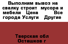 Выполним вывоз на свалку строит. мусора и мебели › Цена ­ 500 - Все города Услуги » Другие   . Тверская обл.,Осташков г.